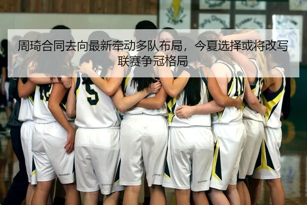 周琦合同去向最新牵动多队布局，今夏选择或将改写联赛争冠格局